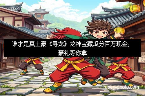 谁才是真土豪《寻龙》龙神宝藏瓜分百万现金，豪礼等你拿